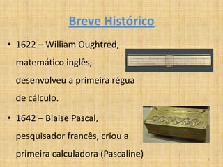 Breve Histórico
• 1622 – William Oughtred,
  matemático inglês,
  desenvolveu a primeira régua
  de cálculo.

• 1642 – Blaise Pascal,
  pesquisador francês, criou a
  primeira calculadora (Pascaline)   3
 