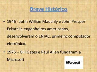 Breve Histórico

• 1946 - John Willian Mauchly e John Presper
  Eckart Jr, engenheiros americanos,
  desenvolveram o ENIAC, primeiro computador
  eletrônico.
• 1975 – Bill Gates e Paul Allen fundaram a
  Microsoft
                                               5
 