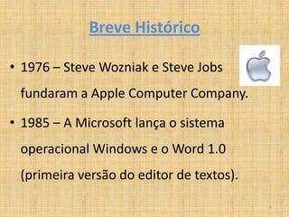 Breve Histórico

• 1976 – Steve Wozniak e Steve Jobs
 fundaram a Apple Computer Company.

• 1985 – A Microsoft lança o sistema
 operacional Windows e o Word 1.0
 (primeira versão do editor de textos).

                                          6
 