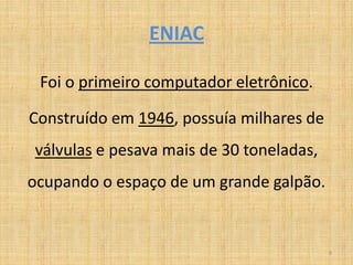 ENIAC

 Foi o primeiro computador eletrônico.

Construído em 1946, possuía milhares de
válvulas e pesava mais de 30 toneladas,
ocupando o espaço de um grande galpão.


                                          9
 