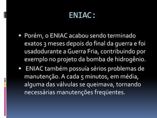 ENIAC:
 Porém, o ENIAC acabou sendo terminado
exatos 3 meses depois do final da guerra e foi
usadodurante a Guerra Fria, contribuindo por
exemplo no projeto da bomba de hidrogênio.
 ENIAC também possuía sérios problemas de
manutenção. A cada 5 minutos, em média,
alguma das válvulas se queimava, tornando
necessárias manutenções freqüentes.
 