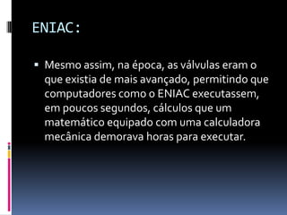 ENIAC:
 Mesmo assim, na época, as válvulas eram o
que existia de mais avançado, permitindo que
computadores como o ENIAC executassem,
em poucos segundos, cálculos que um
matemático equipado com uma calculadora
mecânica demorava horas para executar.
 