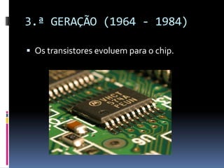 3.ª GERAÇÃO (1964 - 1984)
 Os transistores evoluem para o chip.
 