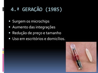 4.ª GERAÇÃO (1985)
 Surgem os microchips
 Aumento das integrações
 Redução de preço e tamanho
 Uso em escritórios e domicílios.
 