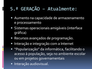 5.ª GERAÇÃO – Atualmente:
 Aumento na capacidade de armazenamento
e processamento
 Sistemas operacionais amigáveis (interface
gráfica)
 Recursos avançados de programação.
 Interação e integração com a Internet
 “Popularização” da informática, facilitando o
acesso à população, seja no ambiente escolar
ou em projetos governamentais
 Interação audiovisual.
 