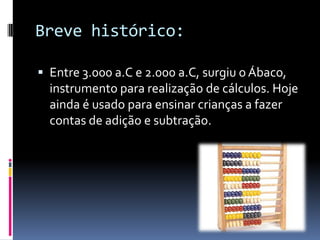 Breve histórico:
 Entre 3.000 a.C e 2.000 a.C, surgiu o Ábaco,
instrumento para realização de cálculos. Hoje
ainda é usado para ensinar crianças a fazer
contas de adição e subtração.
 