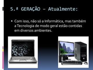 5.ª GERAÇÃO – Atualmente:
 Com isso, não só a Informática, mas também
aTecnologia de modo geral estão contidas
em diversos ambientes.
 