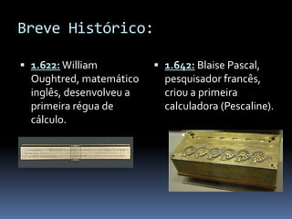 Breve Histórico:
 1.622: William
Oughtred, matemático
inglês, desenvolveu a
primeira régua de
cálculo.
 1.642: Blaise Pascal,
pesquisador francês,
criou a primeira
calculadora (Pescaline).
 