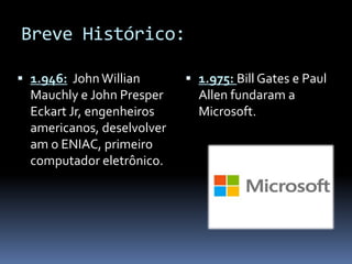 Breve Histórico:
 1.946: JohnWillian
Mauchly e John Presper
Eckart Jr, engenheiros
americanos, deselvolver
am o ENIAC, primeiro
computador eletrônico.
 1.975: Bill Gates e Paul
Allen fundaram a
Microsoft.
 