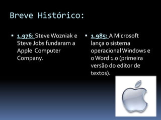Breve Histórico:
 1.976: SteveWozniak e
Steve Jobs fundaram a
Apple Computer
Company.
 1.985: A Microsoft
lança o sistema
operacionalWindows e
oWord 1.0 (primeira
versão do editor de
textos).
 