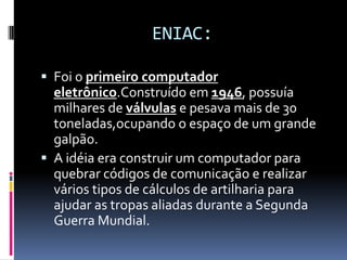 ENIAC:
 Foi o primeiro computador
eletrônico.Construído em 1946, possuía
milhares de válvulas e pesava mais de 30
toneladas,ocupando o espaço de um grande
galpão.
 A idéia era construir um computador para
quebrar códigos de comunicação e realizar
vários tipos de cálculos de artilharia para
ajudar as tropas aliadas durante a Segunda
Guerra Mundial.
 