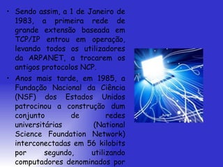 Sendo assim, a 1 de Janeiro de 1983, a primeira rede de grande extensão baseada em TCP/IP entrou em operação, levando todos os utilizadores da ARPANET, a trocarem os antigos protocolos NCP. Anos mais tarde, em 1985, a Fundação Nacional da Ciência (NSF) dos Estados Unidos patrocinou a construção dum conjunto de redes universitárias (National Science Foundation Network) interconectadas em 56 kilobits por segundo, utilizando computadores denominados por “fuzzballs” pelo seu inventor, David L. Mills.  