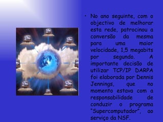 No ano seguinte, com o objectivo de melhorar esta rede, patrocinou a conversão da mesma para uma maior velocidade, 1,5 megabits por segundo. A importante decisão de utilizar TCP/IP DARPA foi elaborada por Dennis Jennings, que no momento estava com a responsabilidade de conduzir o programa “Supercomputador”, ao serviço da NSF. 