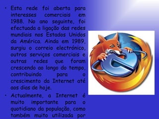 Esta rede foi aberta para interesses comerciais em 1988. No ano seguinte, foi efectuada a ligação das redes mundiais nos Estados Unidos da América. Ainda em 1989, surgiu o correio electrónico, outros serviços comerciais e outras redes que foram crescendo ao longo do tempo, contribuindo para o crescimento da Internet até aos dias de hoje. Actualmente, a Internet é muito importante para o quotidiano da população, como também muito utilizada por praticamente todas as profissões. 