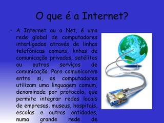 O que é a Internet? A Internet ou a Net, é uma rede global de computadores interligados através de linhas telefónicas comuns, linhas de comunicação privadas, satélites ou outros serviços de comunicação. Para comunicarem entre si, os computadores utilizam uma linguagem comum, denominada por protocolo, que permite integrar redes locais de empresas, museus, hospitais, escolas e outras entidades, numa grande rede de comunicações. 