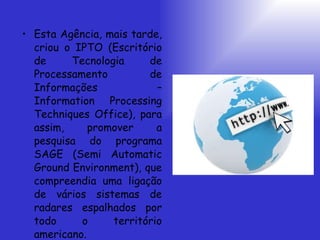 Esta Agência, mais tarde, criou o IPTO (Escritório de Tecnologia de Processamento de Informações – Information Processing Techniques Office), para assim, promover a pesquisa do programa SAGE (Semi Automatic Ground Environment), que compreendia uma ligação de vários sistemas de radares espalhados por todo o território americano.  