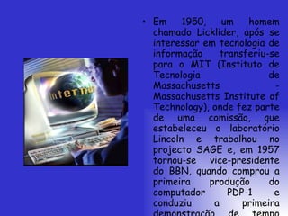 Em 1950, um homem chamado Licklider, após se interessar em tecnologia de informação transferiu-se para o MIT (Instituto de Tecnologia de Massachusetts - Massachusetts Institute of Technology), onde fez parte de uma comissão, que estabeleceu o laboratório Lincoln e trabalhou no projecto SAGE e, em 1957 tornou-se vice-presidente do BBN, quando comprou a primeira produção do computador PDP-1 e conduziu a primeira demonstração de tempo compartilhado.  