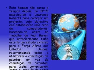 Este homem não parou e tempos depois, no IPTO associou-se a Lawrence Roberts para começar um projecto, cujo objectivo era estabelecer uma rede de computadores, baseando-se assim no trabalho de Paul Baran, que anteriormente tinha escrito um estudo extenso para a Força Aérea dos Estados Unidos, recomendando estes a utilizarem a comutação de pacotes, em vez da comutação de circuitos, para assim comunicarem entre si através de redes mais robustas e estáveis. 