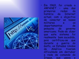 Em 1969, foi criada a ARPANET – uma das primeiras redes da história da Internet actual, com o objectivo de conectar as bases militares e os departamentos de pesquisa do governo americano. Pode-se dizer que este sistema foi realmente  bem sucedido, pois certificou-se que durante a guerra do Golfo, os Estados Unidos da América tiveram dificuldade em derrubar a rede de comando do Iraque, que usava o mesmo sistema.   