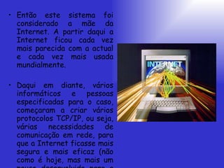 Então este sistema foi considerado a mãe da Internet. A partir daqui a Internet ficou cada vez mais parecida com a actual e cada vez mais usada mundialmente. Daqui em diante, vários informáticos e pessoas especificadas para o caso, começaram a criar vários protocolos TCP/IP, ou seja, várias necessidades de comunicação em rede, para que a Internet ficasse mais segura e mais eficaz (não como é hoje, mas mais um pouco desenvolvida para a época).  