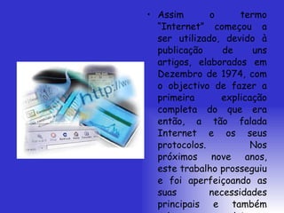 Assim o termo “Internet” começou a ser utilizado, devido à publicação de uns artigos, elaborados em Dezembro de 1974, com o objectivo de fazer a primeira explicação completa do que era então, a tão falada Internet e os seus protocolos. Nos próximos nove anos, este trabalho prosseguiu e foi aperfeiçoando as suas necessidades principais e também criou novos sistemas operativos. 