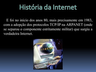 História da Internet   A Internet, surgiu por vias militares nos períodos áureos da Guerra Fria.   A primeira antepassada da Internet nasceu em 1969, de um projecto do Ministério da Defesa dos Estados Unidos dos EUA.   Chamava-se ARPANET e tinha como objectivo a interligação de computadores utilizados em centros de investigação com fins militares.