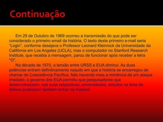 ContinuaçãoEm 29 de Outubro de 1969 ocorreu a transmissão do que pode ser considerado o primeiro email da história. O texto deste primeiro e-mail seria “Login”, conforme desejava o Professor Leonard Kleinrock da Universidade da Califórnia em Los Angeles (UCLA), mas o computador no Stanford Research Institute, que recebia a mensagem, parou de funcionar após receber a letra "O".Na década de 1970, a tensão entre URSS e EUA diminui. As duas potências entram definitivamente naquilo em que a história se encarregou de chamar de Coexistência Pacífica. Não havendo mais a iminência de um ataque imediato, o governo dos EUA permitiu que pesquisadores que desenvolvessem, nas suas respectivas universidades, estudos na área de defesa pudessem também entrar na Arpanet.