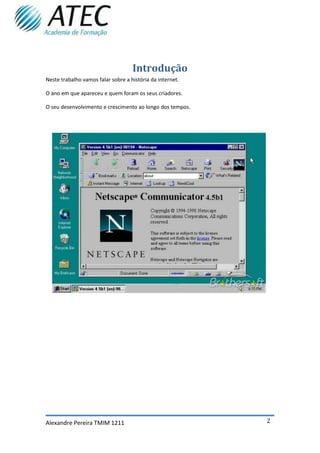 Introdução
Neste trabalho vamos falar sobre a história da internet.

O ano em que apareceu e quem foram os seus criadores.

O seu desenvolvimento e crescimento ao longo dos tempos.




Alexandre Pereira TMIM 1211                                2
 