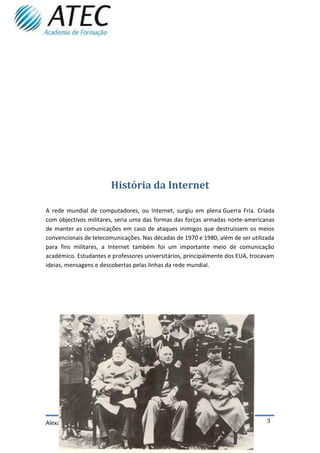 História da Internet

A rede mundial de computadores, ou Internet, surgiu em plena Guerra Fria. Criada
com objectivos militares, seria uma das formas das forças armadas norte-americanas
de manter as comunicações em caso de ataques inimigos que destruíssem os meios
convencionais de telecomunicações. Nas décadas de 1970 e 1980, além de ser utilizada
para fins militares, a Internet também foi um importante meio de comunicação
académico. Estudantes e professores universitários, principalmente dos EUA, trocavam
ideias, mensagens e descobertas pelas linhas da rede mundial.




Alexandre Pereira TMIM 1211                                                      3
 