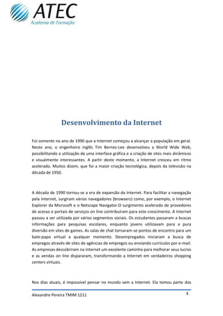 Desenvolvimento da Internet

Foi somente no ano de 1990 que a Internet começou a alcançar a população em geral.
Neste ano, o engenheiro inglês Tim Bernes-Lee desenvolveu a World Wide Web,
possibilitando a utilização de uma interface gráfica e a criação de sites mais dinâmicos
e visualmente interessantes. A partir deste momento, a Internet cresceu em ritmo
acelerado. Muitos dizem, que foi a maior criação tecnológica, depois da televisão na
década de 1950.



A década de 1990 tornou-se a era de expansão da Internet. Para facilitar a navegação
pela Internet, surgiram vários navegadores (browsers) como, por exemplo, o Internet
Explorer da Microsoft e o Netscape Navigator.O surgimento acelerado de provedores
de acesso e portais de serviços on line contribuíram para este crescimento. A Internet
passou a ser utilizada por vários segmentos sociais. Os estudantes passaram a buscas
informações para pesquisas escolares, enquanto jovens utilizavam para a pura
diversão em sites de games. As salas de chat tornaram-se pontos de encontro para um
bate-papo virtual a qualquer momento. Desempregados iniciaram a busca de
empregos através de sites de agências de empregos ou enviando currículos por e-mail.
As empresas descobriram na Internet um excelente caminho para melhorar seus lucros
e as vendas on line dispararam, transformando a Internet em verdadeiros shopping
centers virtuais.



Nos dias atuais, é impossível pensar no mundo sem a Internet. Ela tomou parte dos

Alexandre Pereira TMIM 1211                                                          4
 