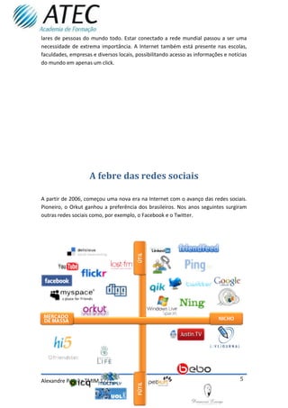 lares de pessoas do mundo todo. Estar conectado a rede mundial passou a ser uma
necessidade de extrema importância. A Internet também está presente nas escolas,
faculdades, empresas e diversos locais, possibilitando acesso as informações e notícias
do mundo em apenas um click.




                    A febre das redes sociais

A partir de 2006, começou uma nova era na Internet com o avanço das redes sociais.
Pioneiro, o Orkut ganhou a preferência dos brasileiros. Nos anos seguintes surgiram
outras redes sociais como, por exemplo, o Facebook e o Twitter.




Alexandre Pereira TMIM 1211                                                         5
 