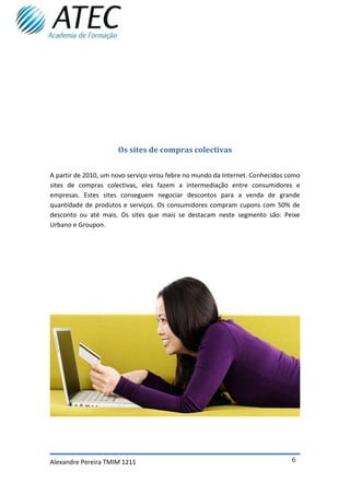 Os sites de compras colectivas


A partir de 2010, um novo serviço virou febre no mundo da Internet. Conhecidos como
sites de compras colectivas, eles fazem a intermediação entre consumidores e
empresas. Estes sites conseguem negociar descontos para a venda de grande
quantidade de produtos e serviços. Os consumidores compram cupons com 50% de
desconto ou até mais. Os sites que mais se destacam neste segmento são: Peixe
Urbano e Groupon.




Alexandre Pereira TMIM 1211                                                     6
 