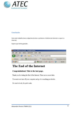 Conclusão


Com este trabalho teve o objectivo de dar a conhecer a história da internet e o que é a
internet.

Espero que tenha gostado .




Alexandre Pereira TMIM 1211                                                               8
 