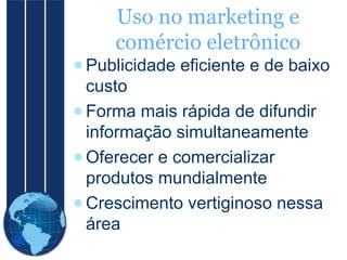 Uso no marketing e
comércio eletrônico
● Publicidade eficiente e de baixo
custo
● Forma mais rápida de difundir
informação simultaneamente
● Oferecer e comercializar
produtos mundialmente
● Crescimento vertiginoso nessa
área

 