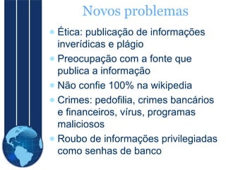 Novos problemas
● Ética: publicação de informações
inverídicas e plágio
● Preocupação com a fonte que
publica a informação
● Não confie 100% na wikipedia
● Crimes: pedofilia, crimes bancários
e financeiros, vírus, programas
maliciosos
● Roubo de informações privilegiadas
como senhas de banco

 