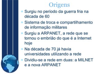 Origens
● Surgiu no período da guerra fria na
década de 60
● Sistema de troca e compartilhamento
de informação militares
● Surgiu a ARPANET, a rede que se
tornou o embrião do que é a Internet
hoje
● Na década de 70 já havia
universidades utilizando a rede
● Dividiu-se a rede em duas: a MILNET
e a nova ARPANET

 