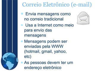 Correio Eletrônico (e-mail)
● Envia mensagens como
no correio tradicional
● Usa a Internet como meio
para envio das
mensagens
● Mensagens podem ser
enviadas pela WWW
(hotmail, gmail, yahoo,
etc)
● As pessoas devem ter um
endereço eletrônico

 