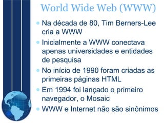 World Wide Web (WWW)
● Na década de 80, Tim Berners-Lee
cria a WWW
● Inicialmente a WWW conectava
apenas universidades e entidades
de pesquisa
● No início de 1990 foram criadas as
primeiras páginas HTML
● Em 1994 foi lançado o primeiro
navegador, o Mosaic
● WWW e Internet não são sinônimos

 