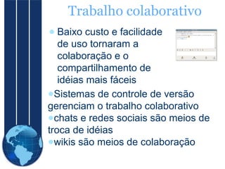 Trabalho colaborativo
● Baixo custo e facilidade
de uso tornaram a
colaboração e o
compartilhamento de
idéias mais fáceis
●Sistemas de controle de versão
gerenciam o trabalho colaborativo
●chats e redes sociais são meios de
troca de idéias
●wikis são meios de colaboração

 