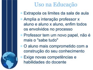 Uso na Educação
● Extrapola os limites da sala de aula
● Amplia a interação professor x
aluno e aluno x aluno, enfim todos
os envolvidos no processo
● Professor tem um novo papel, não é
mais o "sabe tudo"
● O aluno mais comprometido com a
construção do seu conhecimento
● Exige novas competências e
habilidades do docente

 