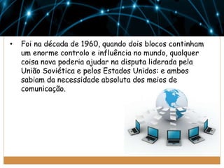 •

Foi na década de 1960, quando dois blocos continham
um enorme controlo e influência no mundo, qualquer
coisa nova poderia ajudar na disputa liderada pela
União Soviética e pelos Estados Unidos: e ambos
sabiam da necessidade absoluta dos meios de
comunicação.

 