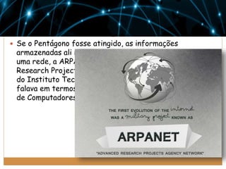  Se o Pentágono fosse atingido, as informações

armazenadas ali não estariam perdidas. Era preciso criar
uma rede, a ARPANET, criada pela ARPA (Advanced
Research Projects Agency). Em 1962, J. C. R. Licklider,
do Instituto Tecnológico de Massachusetts (MIT), já
falava em termos da criação de uma Rede Intergaláctica
de Computadores.

 