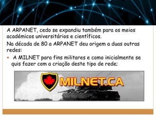 A ARPANET, cedo se expandiu também para os meios
académicos universitários e científicos.
Na década de 80 a ARPANET deu origem a duas outras
redes:
 A MILNET para fins militares e como inicialmente se
quis fazer com a criação deste tipo de rede;

 