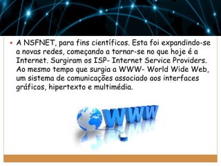  A NSFNET, para fins científicos. Esta foi expandindo-se

a novas redes, começando a tornar-se no que hoje é a
Internet. Surgiram os ISP- Internet Service Providers.
Ao mesmo tempo que surgia a WWW- World Wide Web,
um sistema de comunicações associado aos interfaces
gráficos, hipertexto e multimédia.

 