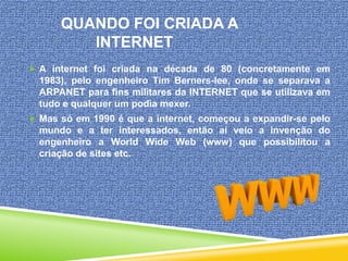 QUANDO FOI CRIADA A
INTERNET
 A internet foi criada na década de 80 (concretamente em

1983), pelo engenheiro Tim Berners-lee, onde se separava a
ARPANET para fins militares da INTERNET que se utilizava em
tudo e qualquer um podia mexer.
 Mas só em 1990 é que a internet, começou a expandir-se pelo

mundo e a ter interessados, então aí veio a invenção do
engenheiro a World Wide Web (www) que possibilitou a
criação de sites etc.

 