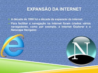 EXPANSÃO DA INTERNET
 A década de 1990 foi a década da expansão da internet.
 Para facilitar a navegação na internet foram criados vários

navegadores, como por exemplo, a Internet Explorer e o
Netscape Navigator.

 
