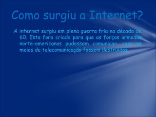 Como surgiu a Internet?
A internet surgiu em plena guerra fria na década de
60. Esta fora criada para que as forças armadas
norte-americanas pudessem comunicar, caso os
meios de telecomunicação fossem destruídos.

 