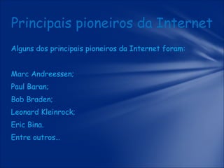 Principais pioneiros da Internet
Alguns dos principais pioneiros da Internet foram:
Marc Andreessen;
Paul Baran;
Bob Braden;
Leonard Kleinrock;
Eric Bina.
Entre outros…

 