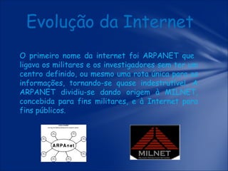 Evolução da Internet
O primeiro nome da internet foi ARPANET que
ligava os militares e os investigadores sem ter um
centro definido, ou mesmo uma rota única para as
informações, tornando-se quase indestrutível. A
ARPANET dividiu-se dando origem à MILNET,
concebida para fins militares, e à Internet para
fins públicos.

 