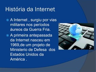História da Internet
A Internet , surgiu por vias
militares nos períodos
áureos da Guerra Fria.
 A primeira antepassada
da Internet nasceu em
1969,de um projeto de
Ministerio de Defesa dos
Estados Unidos da
América .


 
